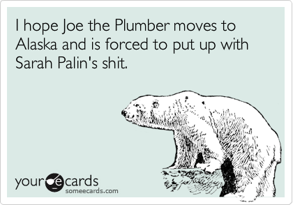 I hope Joe the Plumber moves to Alaska and is forced to put up with 
Sarah Palin's shit.