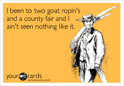 I been to two goat ropin'sand a county fair and Iain't seen nothing like it.