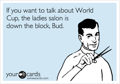 If you want to talk about World
Cup, the ladies salon is
down the block, Bud.