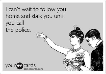 I can't wait to follow you 
home and stalk you until 
you call  
the police.