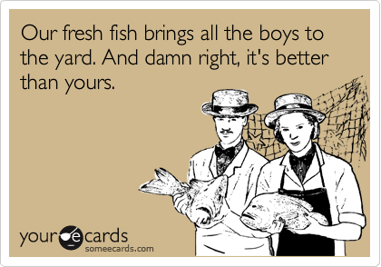 Our fresh fish brings all the boys to the yard. And damn right, it's better than yours.
