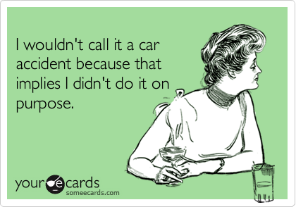 
I wouldn't call it a car
accident because that
implies I didn't do it on
purpose.