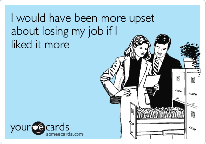 I would have been more upset about losing my job if Iliked it more