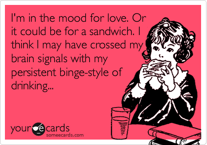I'm in the mood for love. Orit could be for a sandwich. Ithink I may have crossed mybrain signals with mypersistent binge-style ofdrinking...