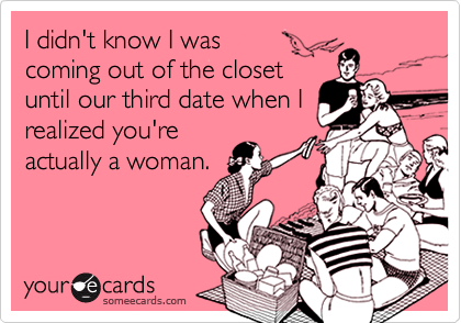 I didn't know I was
coming out of the closet
until our third date when I
realized you're
actually a woman.