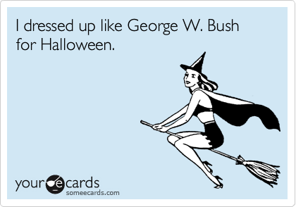 I dressed up like George W. Bush for Halloween.