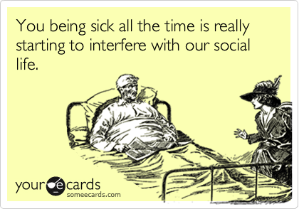 You being sick all the time is really starting to interfere with our social life.