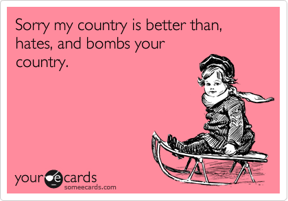 Sorry my country is better than, hates, and bombs yourcountry.