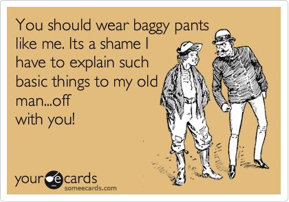 You should wear baggy pants
like me. Its a shame I
have to explain such
basic things to my old
man...off
with you!