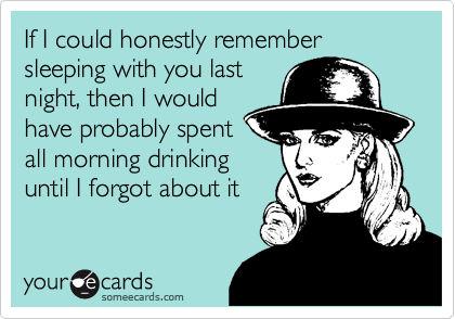 If I could honestly remember sleeping with you last
night, then I would
have probably spent
all morning drinking
until I forgot about it 