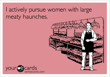 I actively pursue women with large meaty haunches.