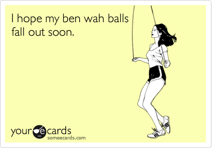 I hope my ben wah balls
fall out soon.