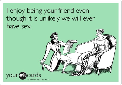 I enjoy being your friend even though it is unlikely we will ever have sex.