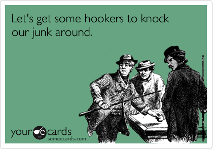 Let's get some hookers to knock our junk around.