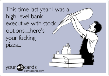 This time last year I was a
high-level bank
executive with stock
options.....here's
your fucking
pizza...