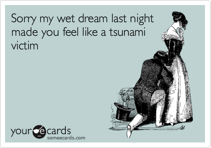 Sorry my wet dream last night
made you feel like a tsunami
victim