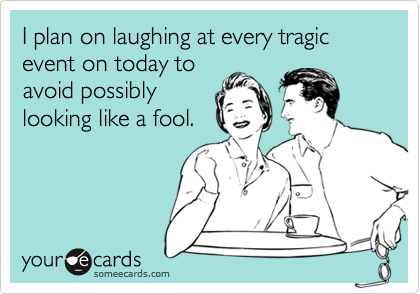I plan on laughing at every tragic event on today to
avoid possibly
looking like a fool.