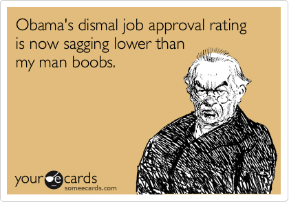 Obama's dismal job approval rating is now sagging lower than
my man boobs.