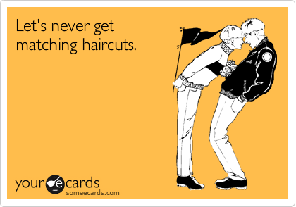 Let's never get
matching haircuts.