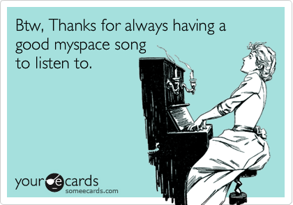 Btw, Thanks for always having a good myspace songto listen to.