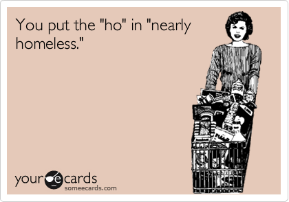 You put the "ho" in "nearly
homeless."