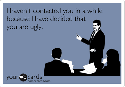 I haven't contacted you in a while because I have decided that
you are ugly.