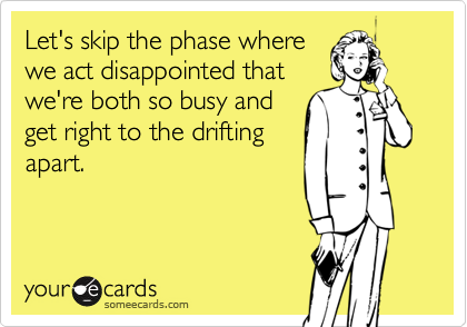 Let's skip the phase where
we act disappointed that
we're both so busy and
get right to the drifting
apart.