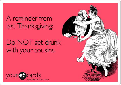 
A reminder from
last Thanksgiving:

Do NOT get drunk
with your cousins.