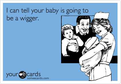 I can tell your baby is going to
be a wigger.