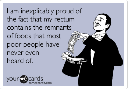 I am inexplicably proud of
the fact that my rectum
contains the remnants
of foods that most
poor people have
never even
heard of.