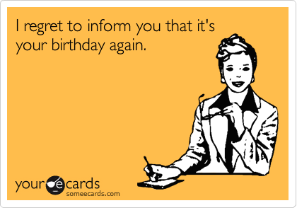 I regret to inform you that it's
your birthday again.