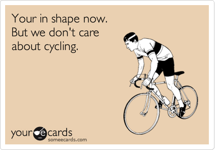 Your in shape now. 
But we don't care
about cycling.