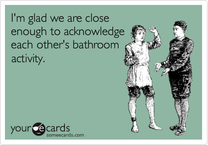 I'm glad we are close
enough to acknowledge
each other's bathroom
activity.
