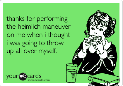 
thanks for performing
the heimlich maneuver 
on me when i thought 
i was going to throw
up all over myself. 
