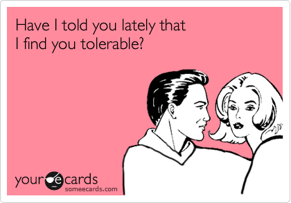 Have I told you lately that 
I find you tolerable?