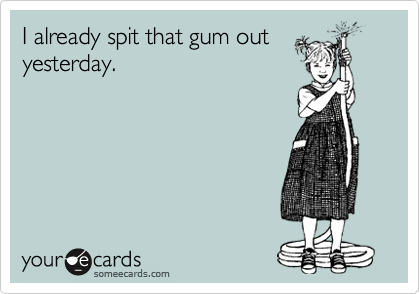I already spit that gum out
yesterday.
