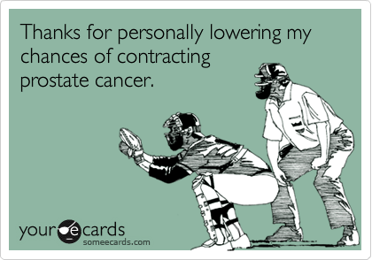 Thanks for personally lowering my chances of contracting
prostate cancer.
