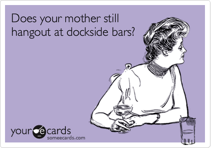 Does your mother stillhangout at dockside bars?