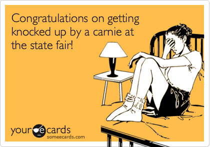 Congratulations on getting
knocked up by a carnie at
the state fair!