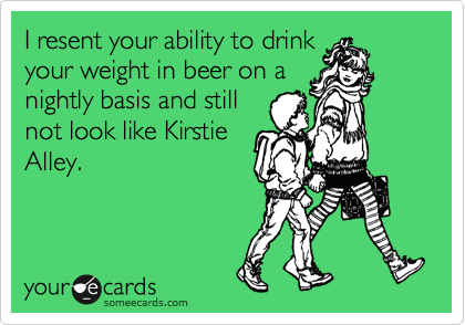 I resent your ability to drink
your weight in beer on a
nightly basis and still
not look like Kirstie
Alley.