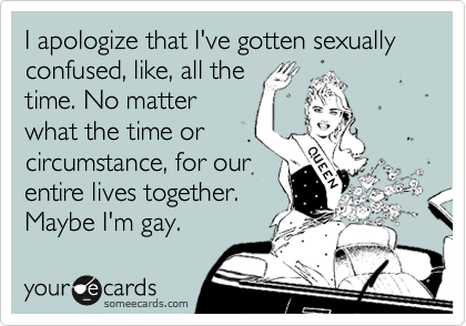 I apologize that I've gotten sexually confused, like, all the
time. No matter
what the time or
circumstance, for our 
entire lives together.
Maybe I'm gay.