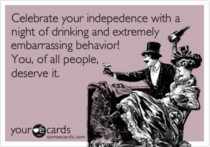 Celebrate your indepedence with a night of drinking and extremely 
embarrassing behavior!
You, of all people,
deserve it.