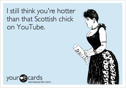 I still think you're hotter
than that Scottish chick
on YouTube.