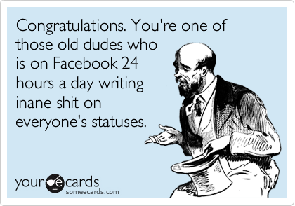 Congratulations. You're one of those old dudes who
is on Facebook 24
hours a day writing
inane shit on
everyone's statuses.