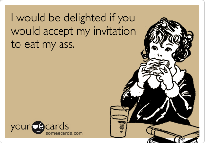 I would be delighted if you
would accept my invitation
to eat my ass.
