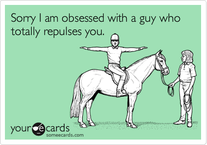 Sorry I am obsessed with a guy who totally repulses you.