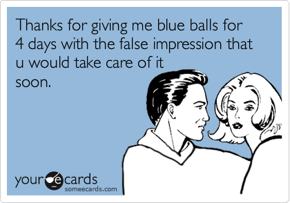 Thanks for giving me blue balls for 4 days with the false impression that u would take care of itsoon.