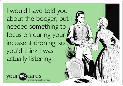 I would have told you
about the booger, but I 
needed something to
focus on during your
incessent droning, so
you'd think I was
actually listening.
