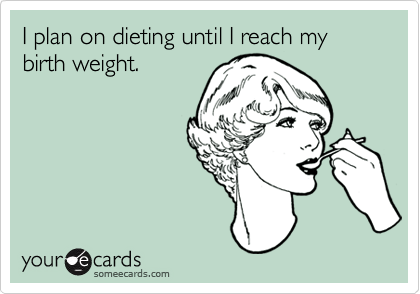 I plan on dieting until I reach my birth weight.