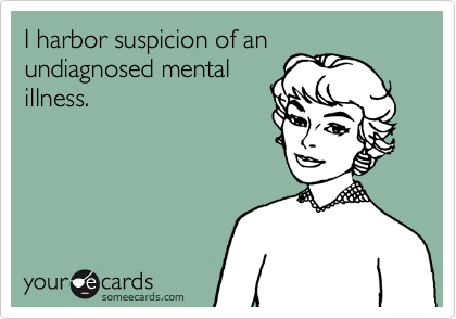 I harbor suspicion of an
undiagnosed mental
illness.
